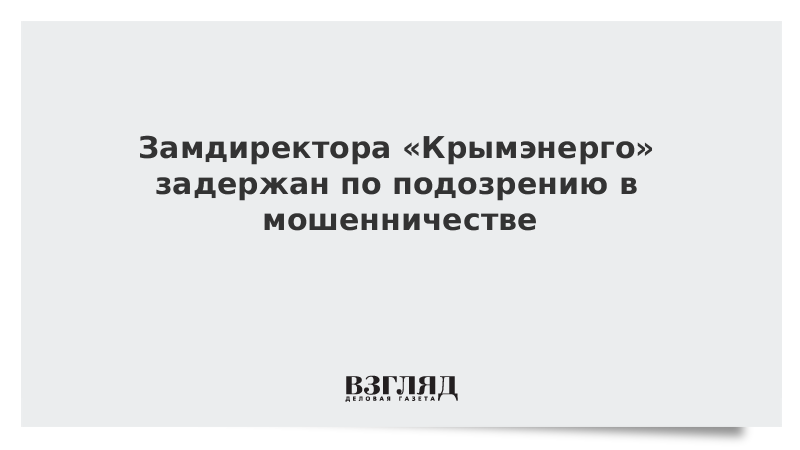 Замдиректора «Крымэнерго» задержан по подозрению в мошенничестве