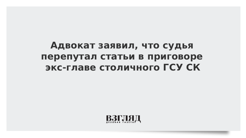 Адвокат заявил, что судья перепутал статьи в приговоре экс-главе столичного ГСУ СК