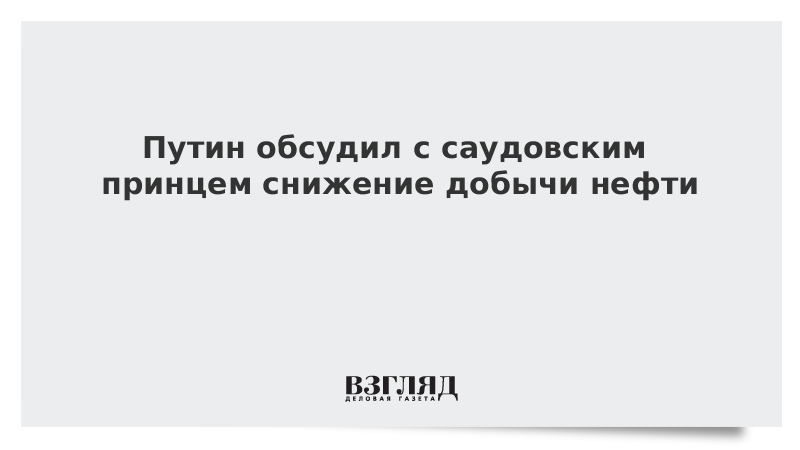 Путин обсудил с саудовским принцем снижение добычи нефти