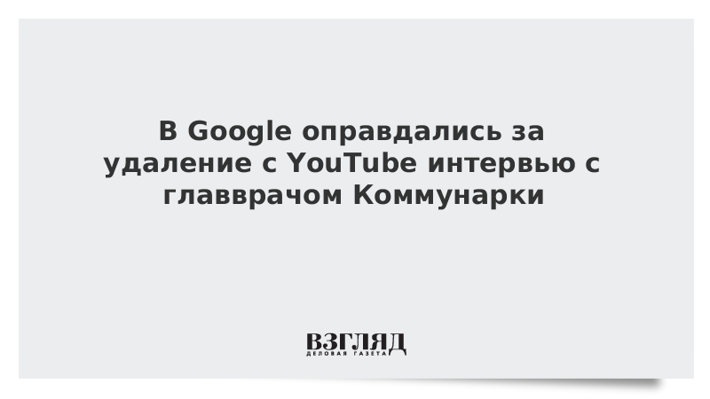 В Google оправдались за удаление с YouTube интервью с главврачом Коммунарки