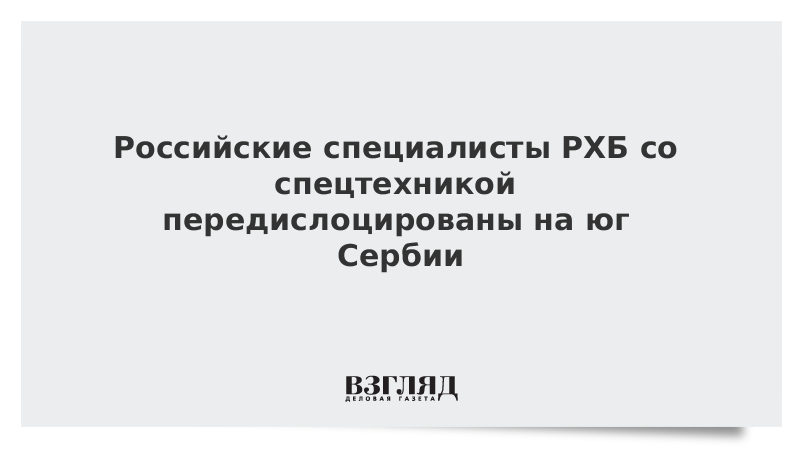 Российские специалисты РХБ со спецтехникой передислоцированы на юг Сербии