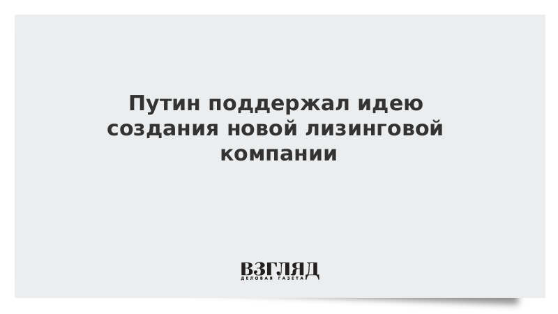 Путин поддержал идею создания новой лизинговой компании