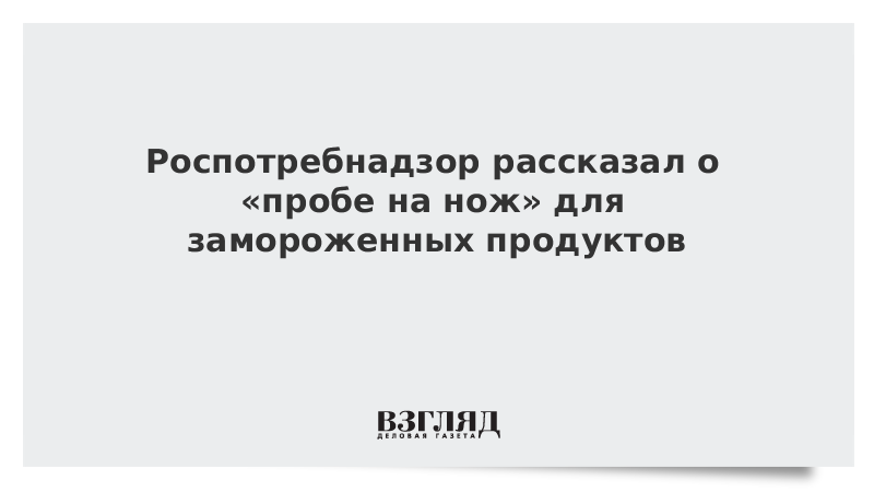 Роспотребнадзор рассказал о «пробе на нож» для замороженных продуктов