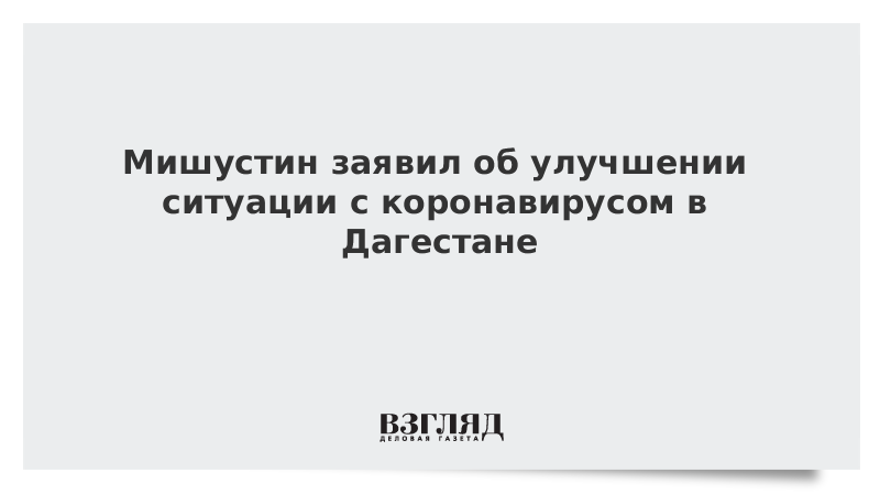 Мишустин заявил об улучшении ситуации с коронавирусом в Дагестане