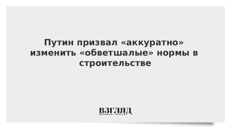 Путин призвал «аккуратно» изменить «обветшалые» нормы в строительстве