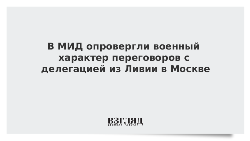 В МИД опровергли военный характер переговоров с делегацией из Ливии в Москве