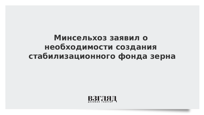 Минсельхоз заявил о необходимости создания стабилизационного фонда зерна