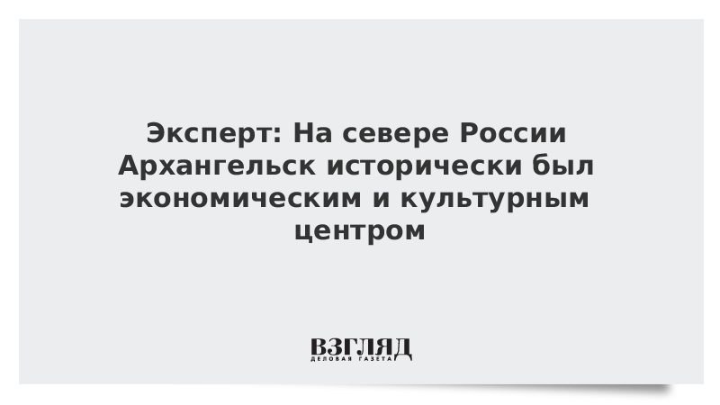 Эксперт: На севере России Архангельск исторически был экономическим и культурным центром