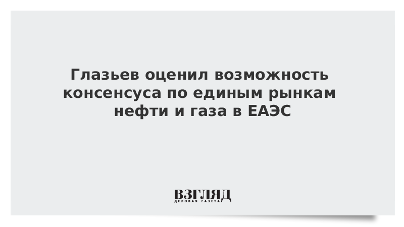 Глазьев оценил возможность консенсуса по единым рынкам нефти и газа в ЕАЭС