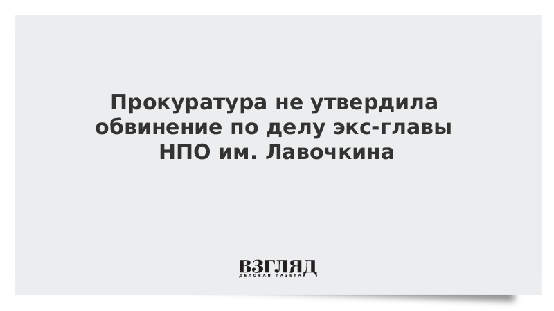 Прокуратура не утвердила обвинение по делу экс-главы НПО им. Лавочкина