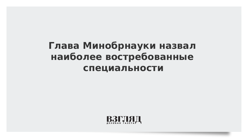 Глава Минобрнауки назвал наиболее востребованные специальности