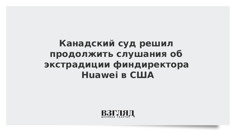 Канадский суд решил продолжить слушания об экстрадиции финдиректора Huawei в США