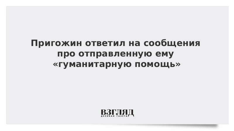 Пригожин ответил на сообщения про отправленную ему «гуманитарную помощь»