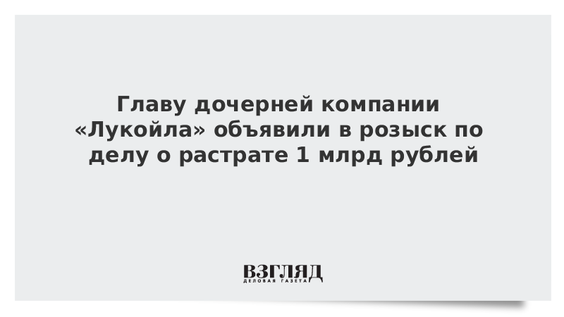 Главу дочерней компании «Лукойла» объявили в розыск по делу о растрате 1 млрд рублей