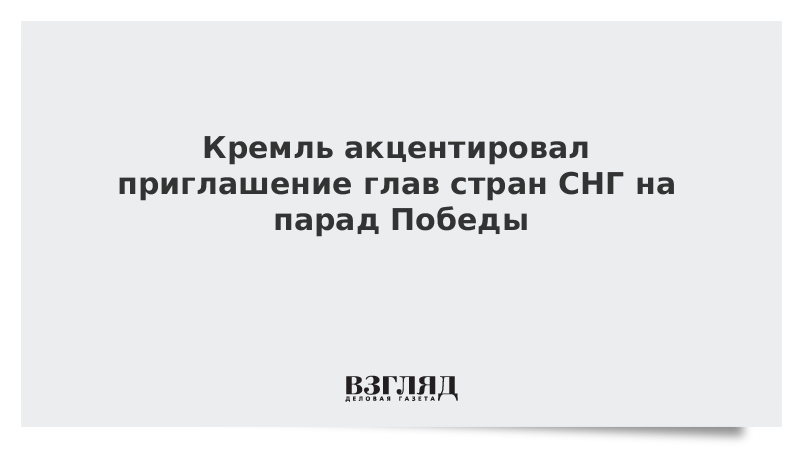 Кремль акцентировал приглашение глав стран СНГ на парад Победы