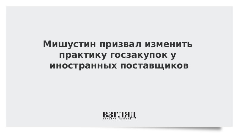 Мишустин призвал изменить практику госзакупок у иностранных поставщиков