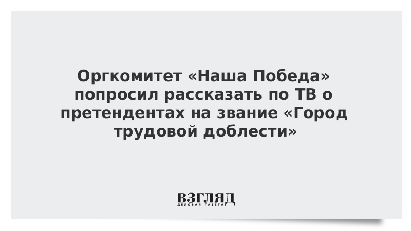 Оргкомитет «Наша Победа» попросил рассказать по ТВ о претендентах на звание «Город трудовой доблести»