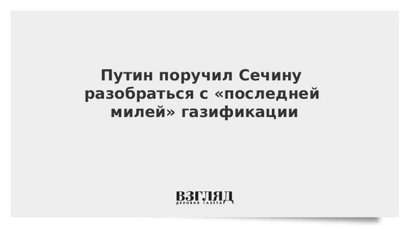 Путин поручил Сечину разобраться с «последней милей» газификации