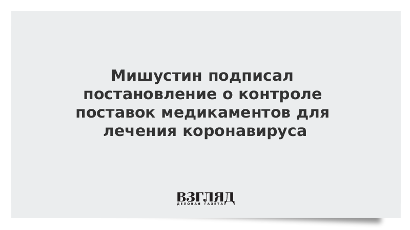 Мишустин подписал постановление о контроле поставок медикаментов для лечения коронавируса