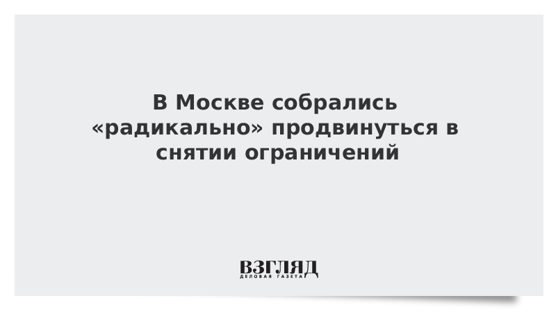 В Москве собрались «радикально» продвинуться в снятии ограничений