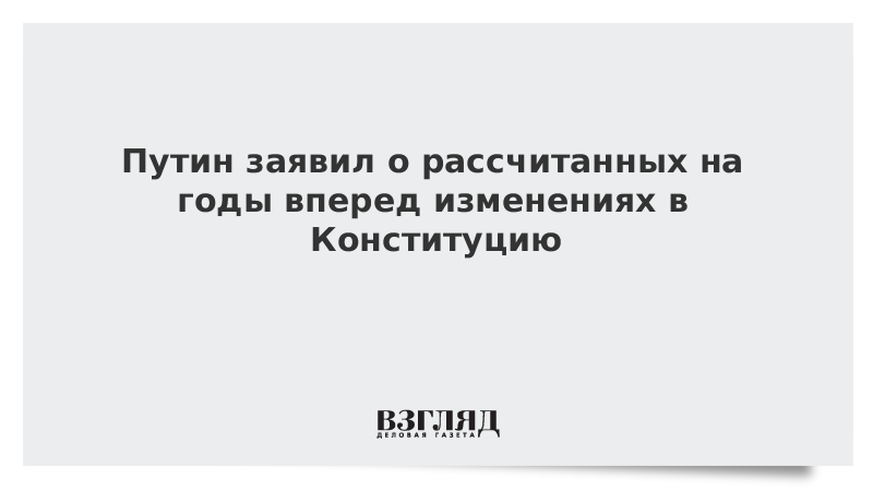 Путин заявил о рассчитанных на годы вперед изменениях в Конституцию