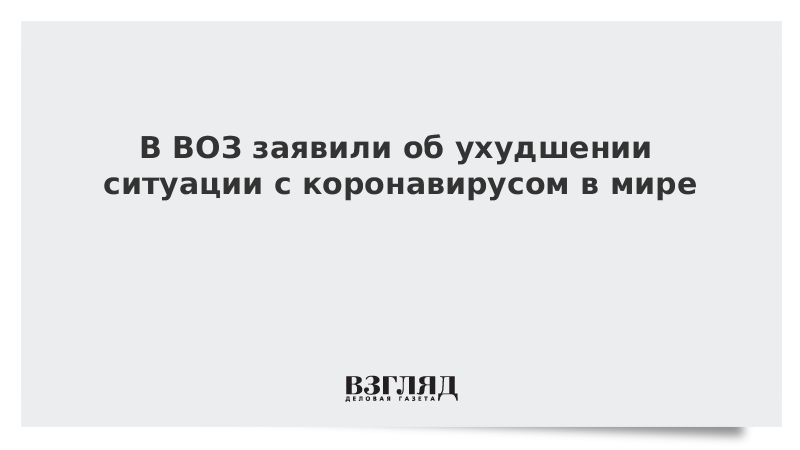 В ВОЗ заявили об ухудшении ситуации с коронавирусом в мире